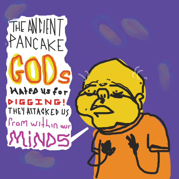 "The ancient pancake Gods hated us for digging! They attacked us from with our minds." Says the old man, Recovering from his flashback. (Pancake spirits loom in the background) - Online Drawing Game Comic Strip Panel by bill