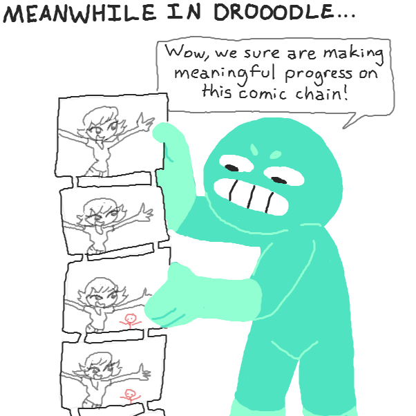 *music begins*

Us artists hail from Drooodle.
We're hormonal as usual.

We make no mark then repost art.
Our chains don't change for ages.

Big canvases in Drooodle
Make it slow to load our pages!
 - Online Drawing Game Comic Strip Panel by Chepley