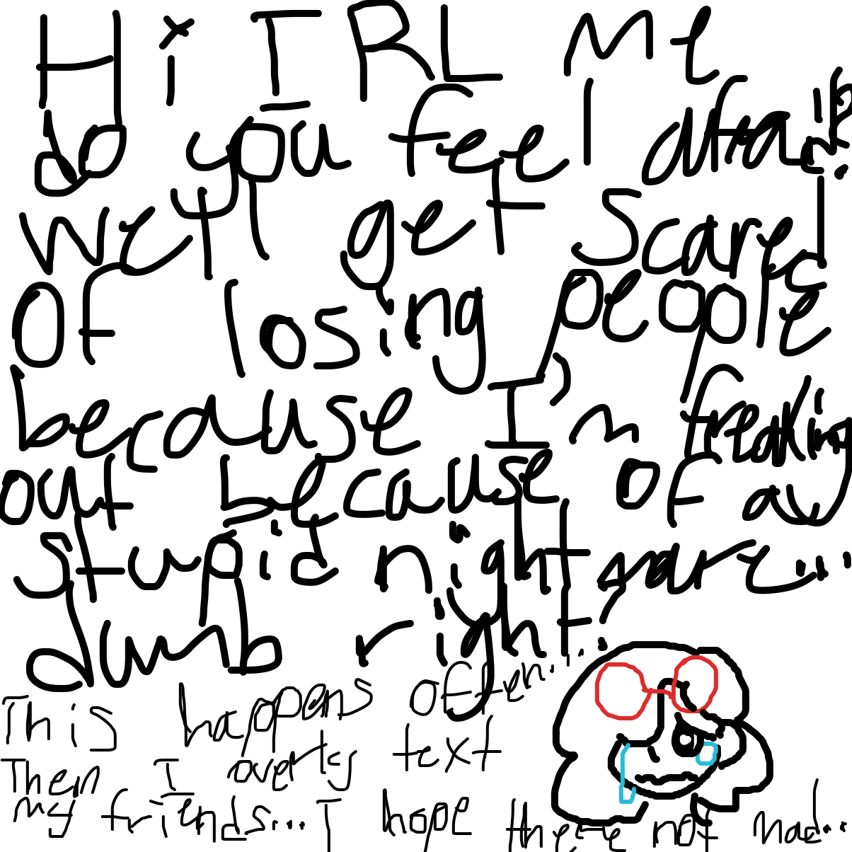 Hi IRL me here…do you ever feel afraid? Well I get scared of losing people because currently I’m freaking out over a stupid nightmare dumb right? This happens often then I overly text my friends I hope they don’t get mad at me…just because of a accident… - Online Drawing Game Comic Strip Panel by YanaTheDankest